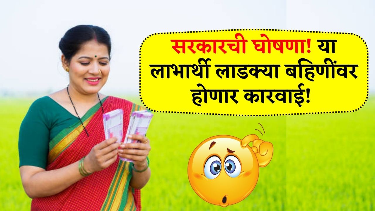 सरकारची घोषणा! या लाभार्थी लाडक्या बहिणींवर होणार कारवाई पहा लगेच यादी! Ladki Bahin Yojana